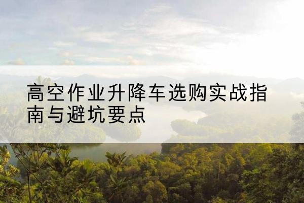 上海升降车怎么选-高空作业升降车选购实战指南与避坑要点
