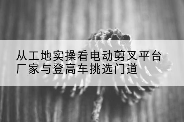上海电动剪叉升降平台厂家-从工地实操看电动剪叉平台厂家与登高车挑选门道