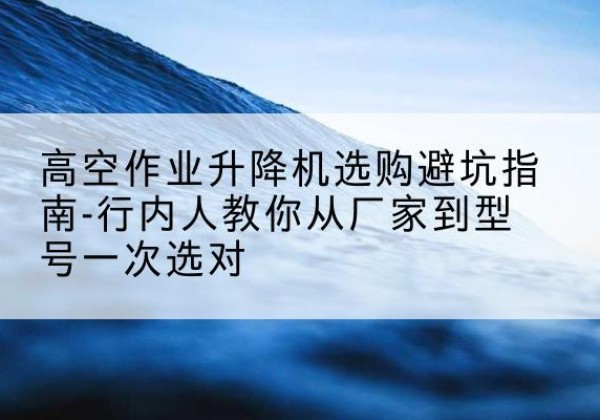 上海升降平台厂家-高空作业升降机选购避坑指南-行内人教你从厂家到型号一次选对