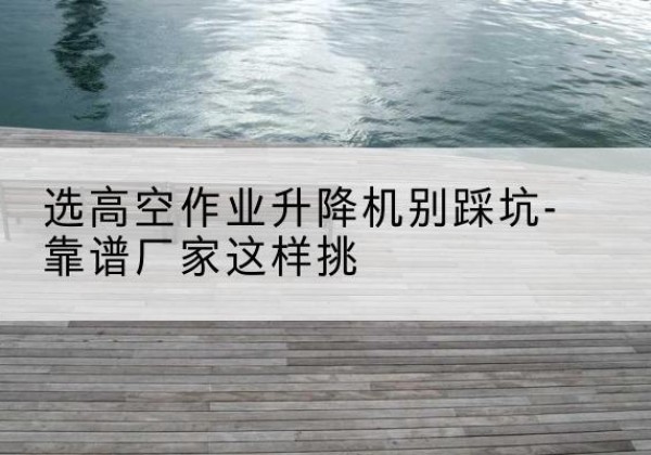 上海剪叉式升降机厂家-选高空作业升降机别踩坑-靠谱厂家这样挑