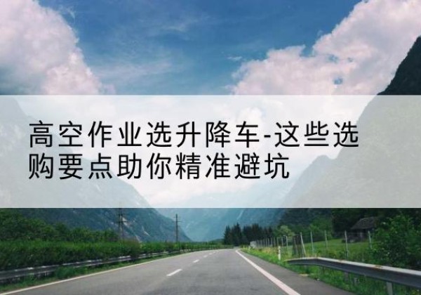 上海升降车厂家-高空作业选升降车-这些选购要点助你*避坑