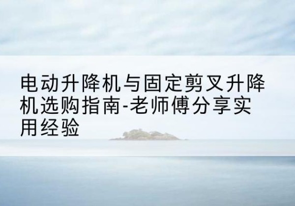 上海电动升降机怎么选-电动升降机与固定剪叉升降机选购指南-老师傅分享实用经验