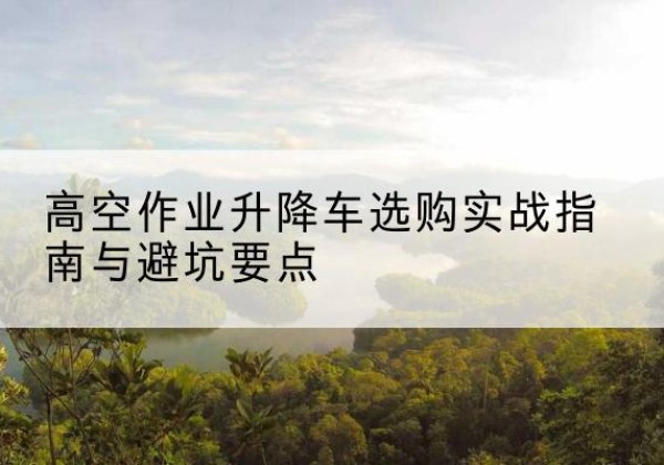 上海升降车怎么选-高空作业升降车选购实战指南与避坑要点