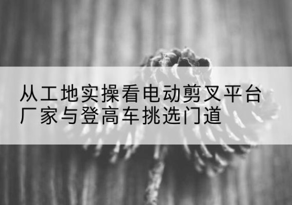 上海电动剪叉升降平台厂家-从工地实操看电动剪叉平台厂家与登高车挑选门道