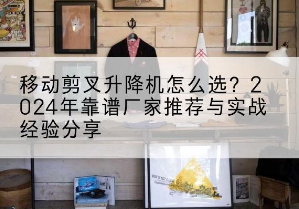 上海升降平台厂家推荐-移动剪叉升降机怎么选？2024年靠谱厂家推荐与实战经验分享